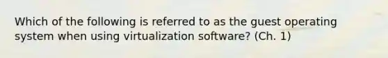 Which of the following is referred to as the guest operating system when using virtualization software? (Ch. 1)