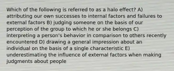 Which of the following is referred to as a halo effect? A) attributing our own successes to internal factors and failures to external factors B) judging someone on the basis of our perception of the group to which he or she belongs C) interpreting a person's behavior in comparison to others recently encountered D) drawing a general impression about an individual on the basis of a single characteristic E) underestimating the influence of external factors when making judgments about people