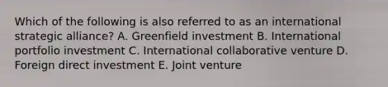 Which of the following is also referred to as an international strategic​ alliance? A. Greenfield investment B. International portfolio investment C. International collaborative venture D. Foreign direct investment E. Joint venture