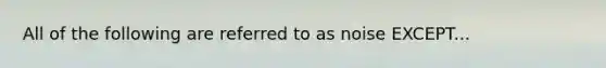All of the following are referred to as noise EXCEPT...