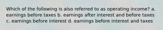 Which of the following is also referred to as operating income? a. earnings before taxes b. earnings after interest and before taxes c. earnings before interest d. earnings before interest and taxes