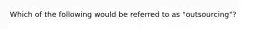 Which of the following would be referred to as "outsourcing"?