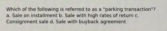 Which of the following is referred to as a "parking transaction"? a. Sale on installment b. Sale with high rates of return c. Consignment sale d. Sale with buyback agreement