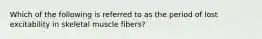 Which of the following is referred to as the period of lost excitability in skeletal muscle fibers?