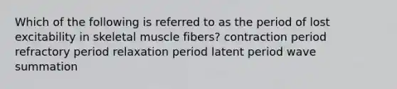 Which of the following is referred to as the period of lost excitability in skeletal muscle fibers? contraction period refractory period relaxation period latent period wave summation