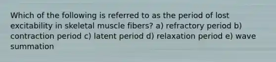 Which of the following is referred to as the period of lost excitability in skeletal muscle fibers? a) refractory period b) contraction period c) latent period d) relaxation period e) wave summation