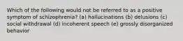 Which of the following would not be referred to as a positive symptom of schizophrenia? (a) hallucinations (b) delusions (c) social withdrawal (d) incoherent speech (e) grossly disorganized behavior