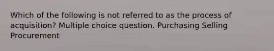 Which of the following is not referred to as the process of acquisition? Multiple choice question. Purchasing Selling Procurement
