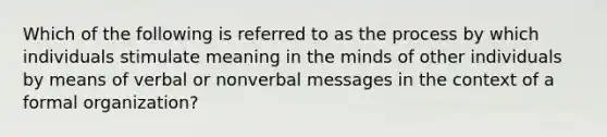 Which of the following is referred to as the process by which individuals stimulate meaning in the minds of other individuals by means of verbal or nonverbal messages in the context of a formal organization?