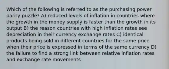 Which of the following is referred to as the purchasing power parity puzzle? A) reduced levels of inflation in countries where the growth in the money supply is faster than the growth in its output B) the reason countries with high inflation rates see depreciation in their currency exchange rates C) identical products being sold in different countries for the same price when their price is expressed in terms of the same currency D) the failure to find a strong link between relative inflation rates and exchange rate movements