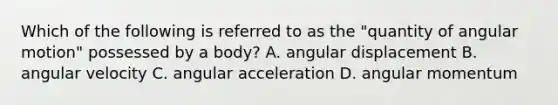 Which of the following is referred to as the "quantity of angular motion" possessed by a body? A. angular displacement B. angular velocity C. angular acceleration D. angular momentum