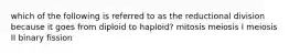 which of the following is referred to as the reductional division because it goes from diploid to haploid? mitosis meiosis I meiosis II binary fission