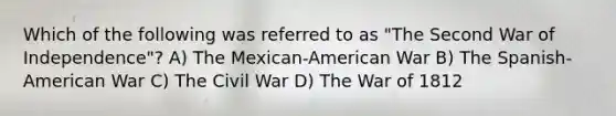 Which of the following was referred to as "The Second War of Independence"? A) The Mexican-American War B) The Spanish-American War C) The Civil War D) The War of 1812