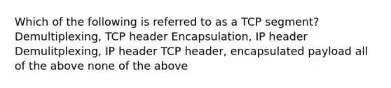 Which of the following is referred to as a TCP segment? Demultiplexing, TCP header Encapsulation, IP header Demulitplexing, IP header TCP header, encapsulated payload all of the above none of the above