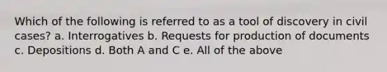 Which of the following is referred to as a tool of discovery in civil cases? a. Interrogatives b. Requests for production of documents c. Depositions d. Both A and C e. All of the above