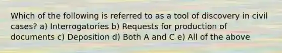 Which of the following is referred to as a tool of discovery in civil cases? a) Interrogatories b) Requests for production of documents c) Deposition d) Both A and C e) All of the above