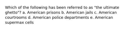 Which of the following has been referred to as "the ultimate ghetto"? a. American prisons b. American jails c. American courtrooms d. American police departments e. American supermax cells