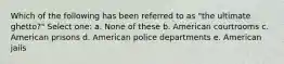 Which of the following has been referred to as "the ultimate ghetto?" Select one: a. None of these b. American courtrooms c. American prisons d. American police departments e. American jails