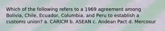 Which of the following refers to a 1969 agreement among Bolivia, Chile, Ecuador, Columbia, and Peru to establish a customs union? a. CARICM b. ASEAN c. Andean Pact d. Mercosur