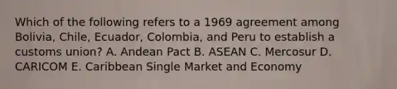 Which of the following refers to a 1969 agreement among Bolivia, Chile, Ecuador, Colombia, and Peru to establish a customs union? A. Andean Pact B. ASEAN C. Mercosur D. CARICOM E. Caribbean Single Market and Economy