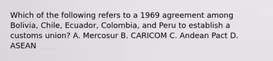 Which of the following refers to a 1969 agreement among Bolivia, Chile, Ecuador, Colombia, and Peru to establish a customs union? A. Mercosur B. CARICOM C. Andean Pact D. ASEAN