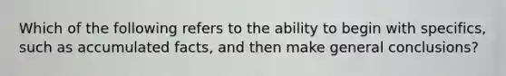 Which of the following refers to the ability to begin with specifics, such as accumulated facts, and then make general conclusions?