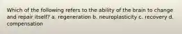 Which of the following refers to the ability of the brain to change and repair itself? a. regeneration b. neuroplasticity c. recovery d. compensation