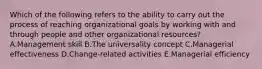 Which of the following refers to the ability to carry out the process of reaching organizational goals by working with and through people and other organizational​ resources? A.Management skill B.The universality concept C.Managerial effectiveness D.Change-related activities E.Managerial efficiency