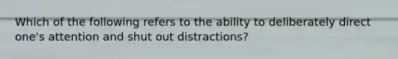 Which of the following refers to the ability to deliberately direct one's attention and shut out distractions?