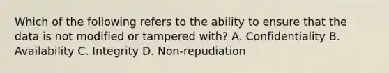 Which of the following refers to the ability to ensure that the data is not modified or tampered with? A. Confidentiality B. Availability C. Integrity D. Non-repudiation