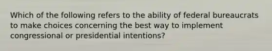 Which of the following refers to the ability of federal bureaucrats to make choices concerning the best way to implement congressional or presidential intentions?