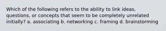 Which of the following refers to the ability to link ideas, questions, or concepts that seem to be completely unrelated initially? a. associating b. networking c. framing d. brainstorming