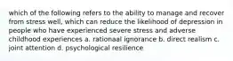 which of the following refers to the ability to manage and recover from stress well, which can reduce the likelihood of depression in people who have experienced severe stress and adverse childhood experiences a. rationaal ignorance b. direct realism c. joint attention d. psychological resilience