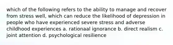 which of the following refers to the ability to manage and recover from stress well, which can reduce the likelihood of depression in people who have experienced severe stress and adverse childhood experiences a. rationaal ignorance b. direct realism c. joint attention d. psychological resilience