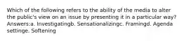 Which of the following refers to the ability of the media to alter the public's view on an issue by presenting it in a particular way? Answers:a. Investigatingb. Sensationalizingc. Framingd. Agenda settinge. Softening