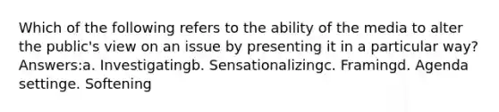 Which of the following refers to the ability of the media to alter the public's view on an issue by presenting it in a particular way? Answers:a. Investigatingb. Sensationalizingc. Framingd. Agenda settinge. Softening