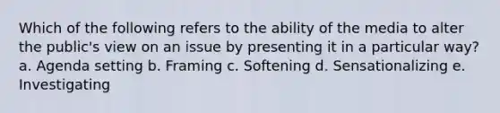 Which of the following refers to the ability of the media to alter the public's view on an issue by presenting it in a particular way? a. Agenda setting b. Framing c. Softening d. Sensationalizing e. Investigating