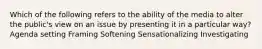 Which of the following refers to the ability of the media to alter the public's view on an issue by presenting it in a particular way? Agenda setting Framing Softening Sensationalizing Investigating