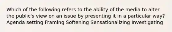 Which of the following refers to the ability of the media to alter the public's view on an issue by presenting it in a particular way? Agenda setting Framing Softening Sensationalizing Investigating