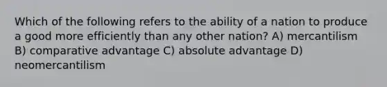 Which of the following refers to the ability of a nation to produce a good more efficiently than any other nation? A) mercantilism B) comparative advantage C) absolute advantage D) neomercantilism