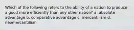 Which of the following refers to the ability of a nation to produce a good more efficiently than any other nation? a. absolute advantage b. comparative advantage c. mercantilism d. neomercantilism