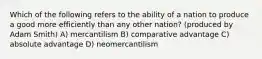 Which of the following refers to the ability of a nation to produce a good more efficiently than any other nation? (produced by Adam Smith) A) mercantilism B) comparative advantage C) absolute advantage D) neomercantilism