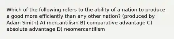 Which of the following refers to the ability of a nation to produce a good more efficiently than any other nation? (produced by Adam Smith) A) mercantilism B) comparative advantage C) absolute advantage D) neomercantilism