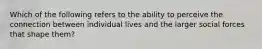 Which of the following refers to the ability to perceive the connection between individual lives and the larger social forces that shape them?