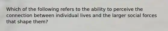 Which of the following refers to the ability to perceive the connection between individual lives and the larger social forces that shape them?