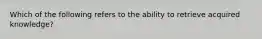 Which of the following refers to the ability to retrieve acquired knowledge?