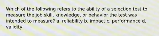 Which of the following refers to the ability of a selection test to measure the job skill, knowledge, or behavior the test was intended to measure? a. reliability b. impact c. performance d. validity