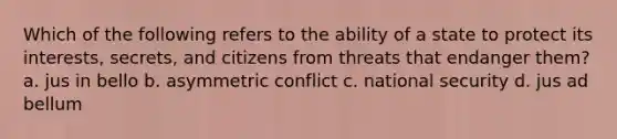 Which of the following refers to the ability of a state to protect its interests, secrets, and citizens from threats that endanger them? a. jus in bello b. asymmetric conflict c. national security d. jus ad bellum