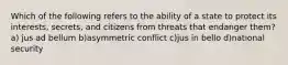 Which of the following refers to the ability of a state to protect its interests, secrets, and citizens from threats that endanger them? a) jus ad bellum b)asymmetric conflict c)jus in bello d)national security