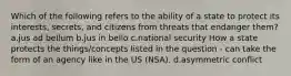 Which of the following refers to the ability of a state to protect its interests, secrets, and citizens from threats that endanger them? a.jus ad bellum b.jus in bello c.national security How a state protects the things/concepts listed in the question - can take the form of an agency like in the US (NSA). d.asymmetric conflict